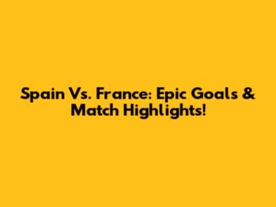 Spain Vs. France: Epic Goals & Match Highlights!