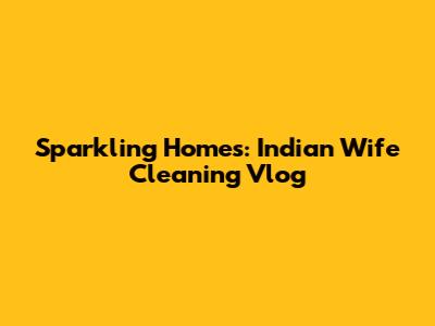 Sparkling Homes: Indian Wife Cleaning Vlog