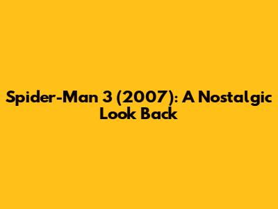 Spider-Man 3 (2007): A Nostalgic Look Back