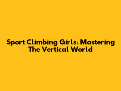 Sport Climbing Girls: Mastering The Vertical World