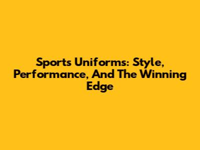 Sports Uniforms: Style, Performance, And The Winning Edge
