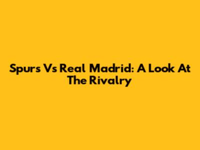Spurs Vs Real Madrid: A Look At The Rivalry