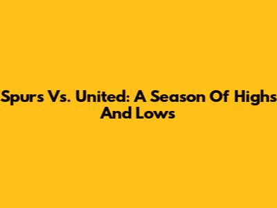 Spurs Vs. United: A Season Of Highs And Lows