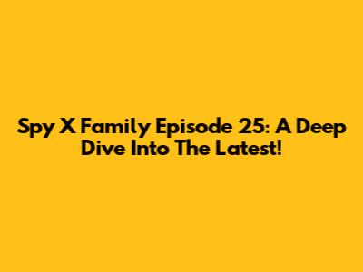 Spy X Family Episode 25: A Deep Dive Into The Latest!