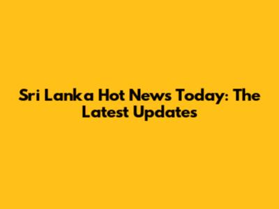 Sri Lanka Hot News Today: The Latest Updates