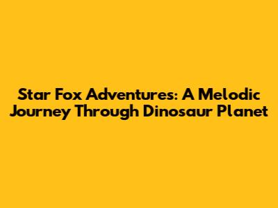 Star Fox Adventures: A Melodic Journey Through Dinosaur Planet