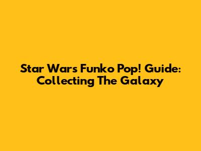 Star Wars Funko Pop! Guide: Collecting The Galaxy