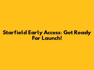 Starfield Early Access: Get Ready For Launch!