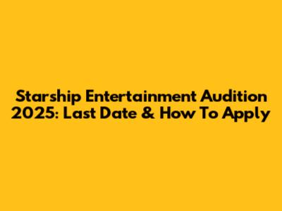 Starship Entertainment Audition 2025: Last Date & How To Apply