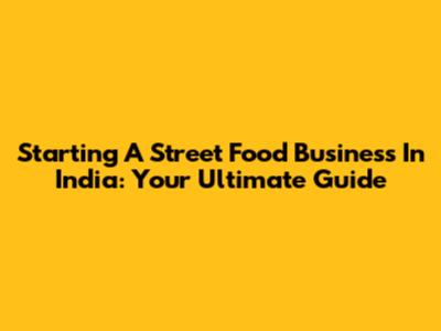 Starting A Street Food Business In India: Your Ultimate Guide