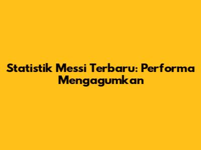 Statistik Messi Terbaru: Performa Mengagumkan