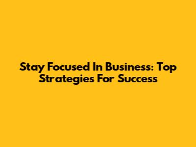 Stay Focused In Business: Top Strategies For Success