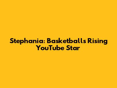 Stephania: Basketball's Rising YouTube Star