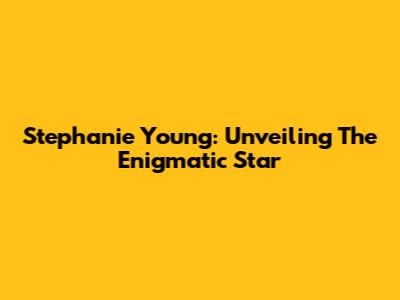 Stephanie Young: Unveiling The Enigmatic Star