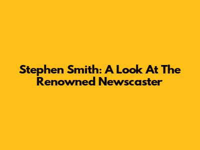 Stephen Smith: A Look At The Renowned Newscaster