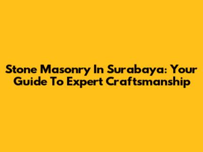 Stone Masonry In Surabaya: Your Guide To Expert Craftsmanship