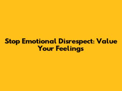 Stop Emotional Disrespect: Value Your Feelings