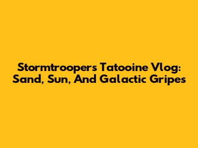 Stormtrooper's Tatooine Vlog: Sand, Sun, And Galactic Gripes