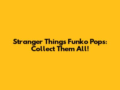 Stranger Things Funko Pops: Collect Them All!