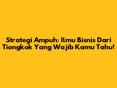 Strategi Ampuh: Ilmu Bisnis Dari Tiongkok Yang Wajib Kamu Tahu!