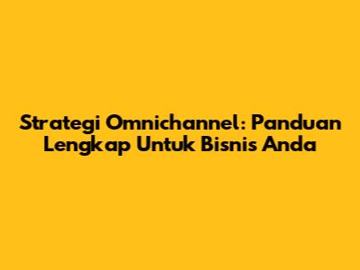 Strategi Omnichannel: Panduan Lengkap Untuk Bisnis Anda