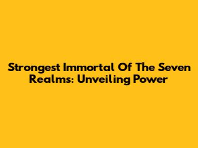 Strongest Immortal Of The Seven Realms: Unveiling Power