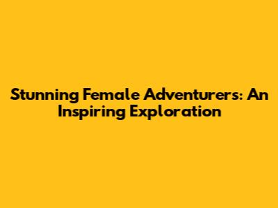Stunning Female Adventurers: An Inspiring Exploration