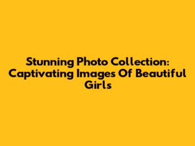 Stunning Photo Collection: Captivating Images Of Beautiful Girls
