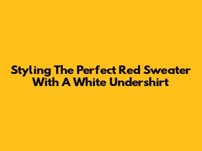 Styling The Perfect Red Sweater With A White Undershirt