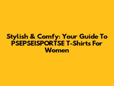 Stylish & Comfy: Your Guide To PSEPSEISPORTSE T-Shirts For Women