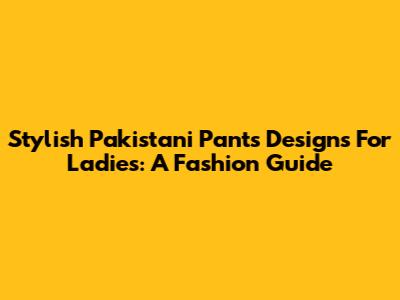 Stylish Pakistani Pants Designs For Ladies: A Fashion Guide
