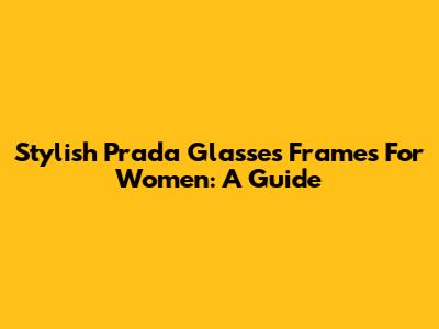 Stylish Prada Glasses Frames For Women: A Guide