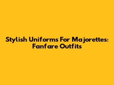 Stylish Uniforms For Majorettes: Fanfare Outfits