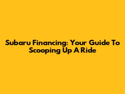Subaru Financing: Your Guide To Scooping Up A Ride