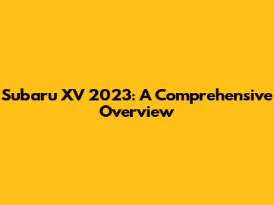 Subaru XV 2023: A Comprehensive Overview