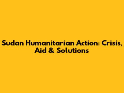 Sudan Humanitarian Action: Crisis, Aid & Solutions