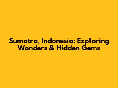Sumatra, Indonesia: Exploring Wonders & Hidden Gems