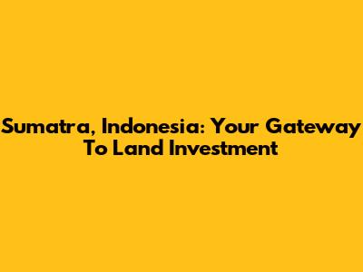 Sumatra, Indonesia: Your Gateway To Land Investment