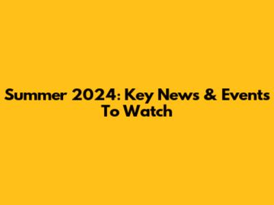 Summer 2024: Key News & Events To Watch