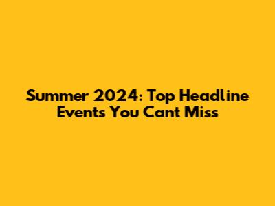 Summer 2024: Top Headline Events You Can't Miss