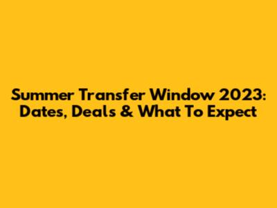 Summer Transfer Window 2023: Dates, Deals & What To Expect