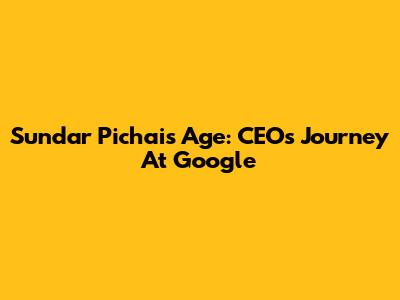 Sundar Pichai's Age: CEO's Journey At Google