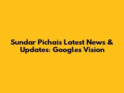 Sundar Pichai's Latest News & Updates: Google's Vision