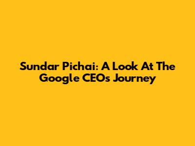 Sundar Pichai: A Look At The Google CEO's Journey