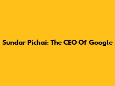 Sundar Pichai: The CEO Of Google