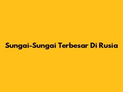 Sungai-Sungai Terbesar Di Rusia