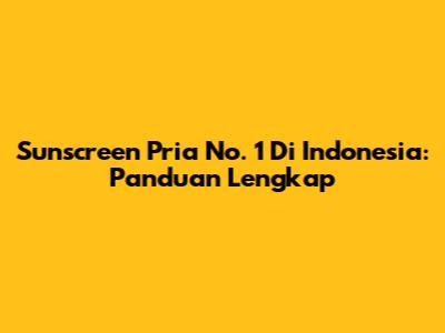 Sunscreen Pria No. 1 Di Indonesia: Panduan Lengkap