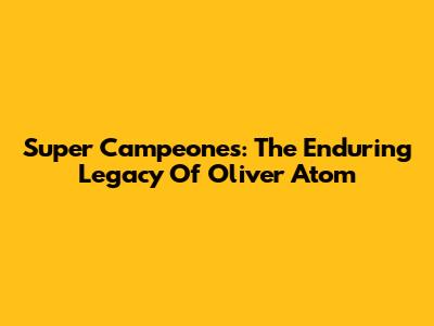 Super Campeones: The Enduring Legacy Of Oliver Atom