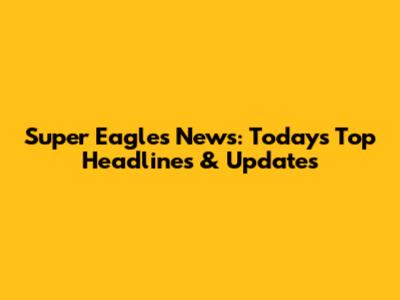 Super Eagles News: Today's Top Headlines & Updates