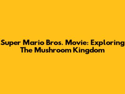 Super Mario Bros. Movie: Exploring The Mushroom Kingdom